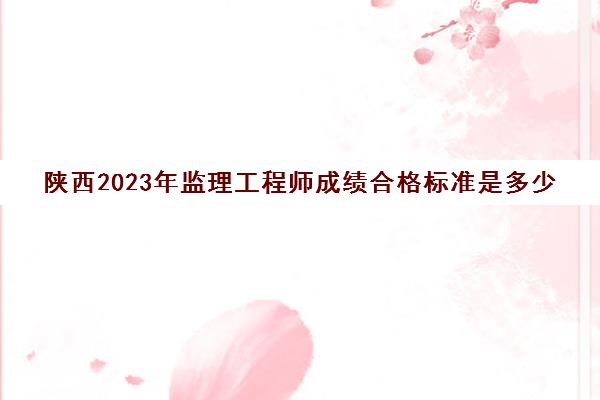 陕西2023年监理工程师成绩合格标准是多少(陕西2021年监理工程师考试时间安排)