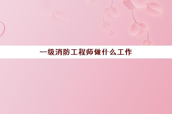 一级消防工程师做什么工作(一级消防工程师各科考试内容)