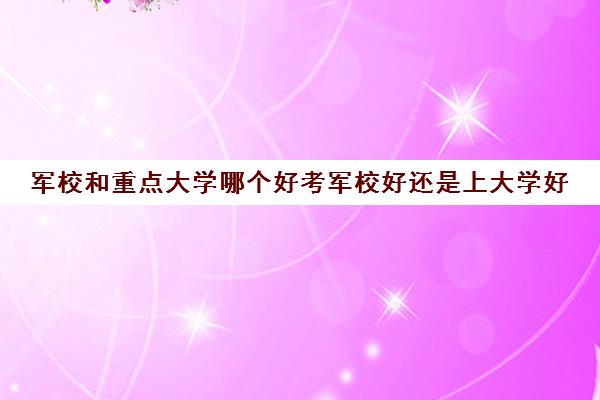 军校和重点大学哪个好考军校好还是上大学好(军校和普通大学哪个难考)