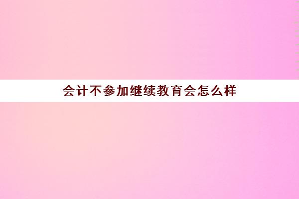 会计不参加继续教育会怎么样(会计不参加继续教育职称证会被作废吗)