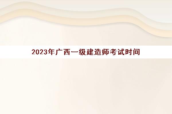 2023年广西一级建造师考试时间(2023年广西事业单位考试时间)