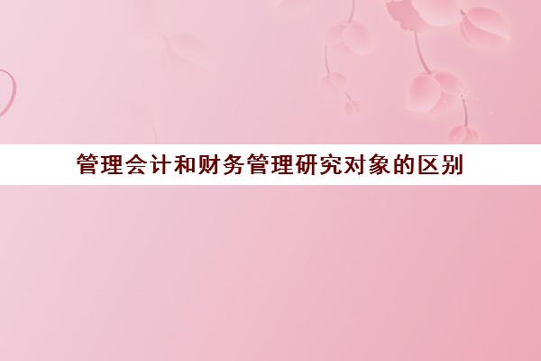 管理会计和财务管理研究对象的区别(管理会计和财务管理的区别)