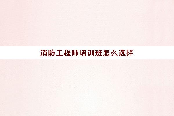 消防工程师培训班怎么选择 长春消防工程师培训班推荐