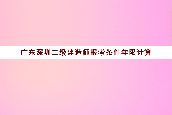 广东深圳二级建造师报考条件年限计算(二建深圳考试报名条件)