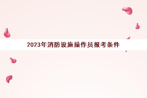 2023年消防设施操作员报考条件 2023年消防设施操作员考试安排