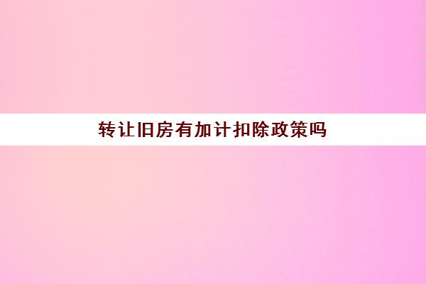 转让旧房有加计扣除政策吗(转让旧房每年加计5%)