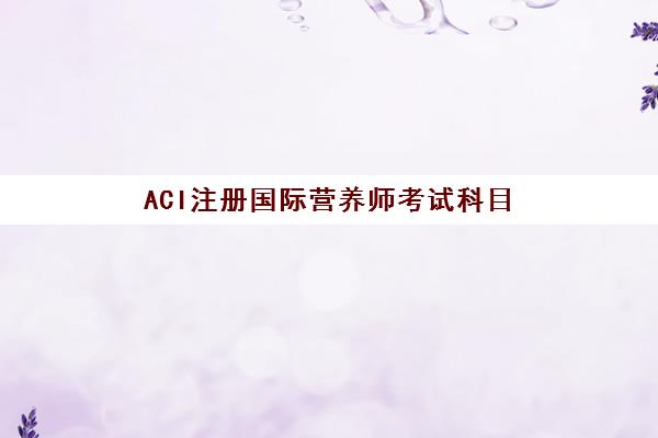 ACI注册国际营养师考试科目(aci国际注册营养师报考条件)