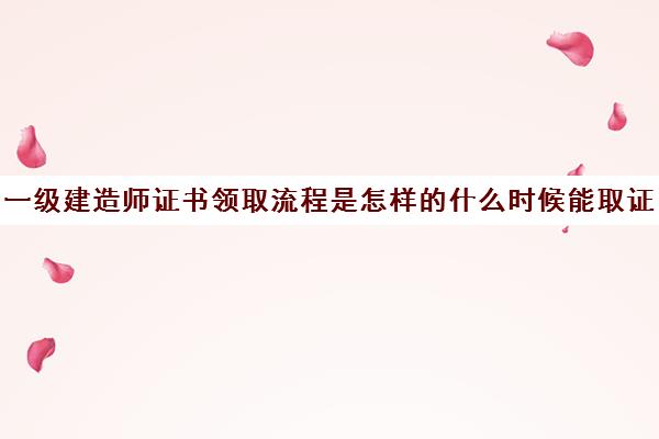 一级建造师证书领取流程是怎样的什么时候能取证