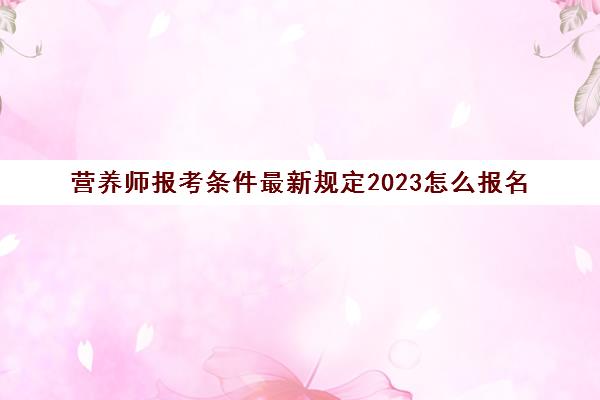 营养师报考条件最新规定2023怎么报名(营养师报考条件2023考试时间)