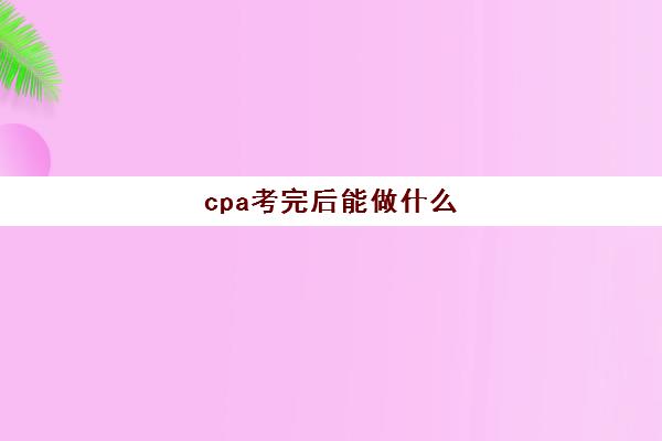 cpa考完后能做什么(cpa考过之后考什么)