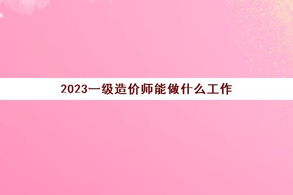 2023一级造价师能做什么工作(一级造价师发展前景好吗)