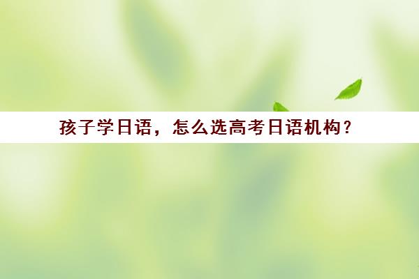 孩子学日语，怎么选高考日语机构？(学日语高考怎么样)