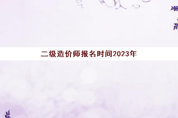 二级造价师报名时间2023年(二级造价师报名时间2023年官网四川)
