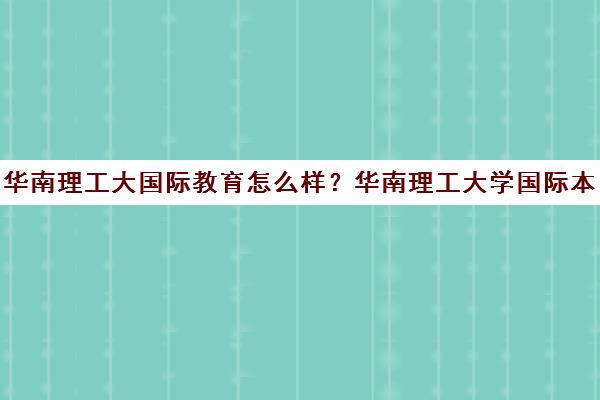 华南理工大国际教育怎么样？华南理工大学国际本科招生(华南理工大学 国际)