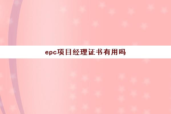 epc项目经理证书有用吗 epc总承包项目资质要求