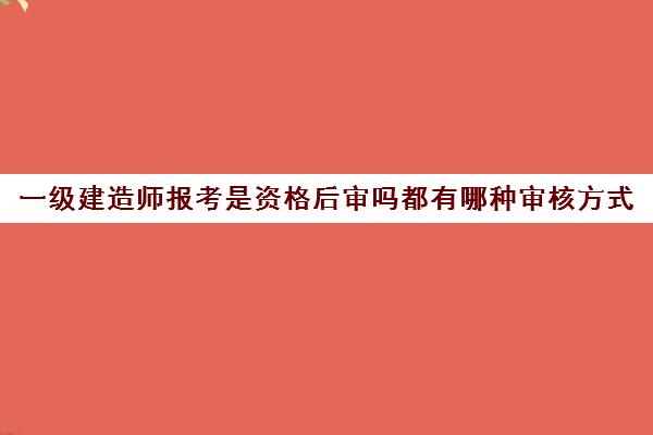 一级建造师报考是资格后审吗都有哪种审核方式