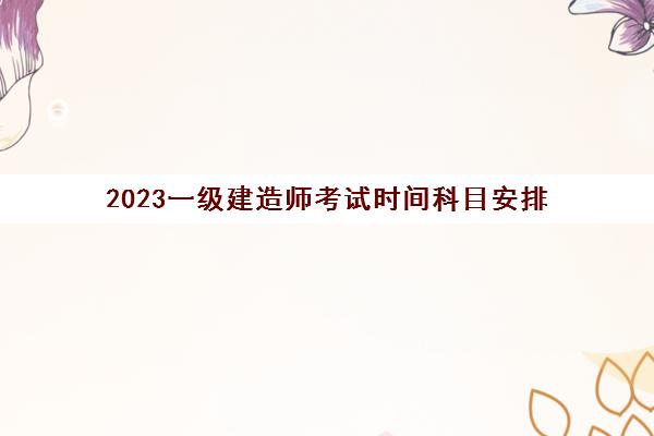 2023一级建造师考试时间科目安排 一级建造师考试科目顺序