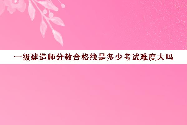 一级建造师分数合格线是多少考试难度大吗