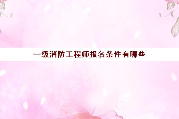 一级消防工程师报名条件有哪些 一级消防工程师的报考条件