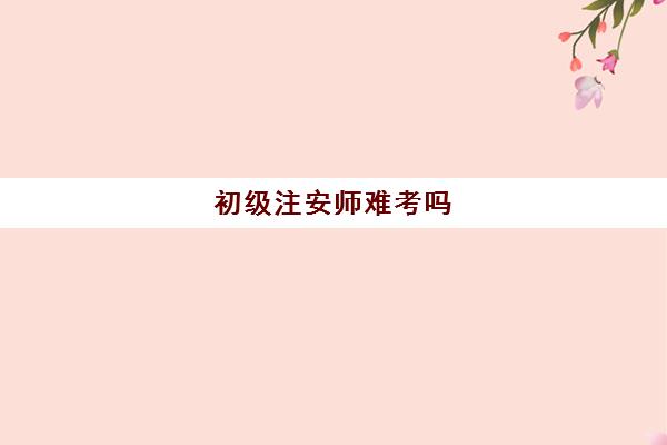 初级注安师难考吗 2023初级注安师好考吗