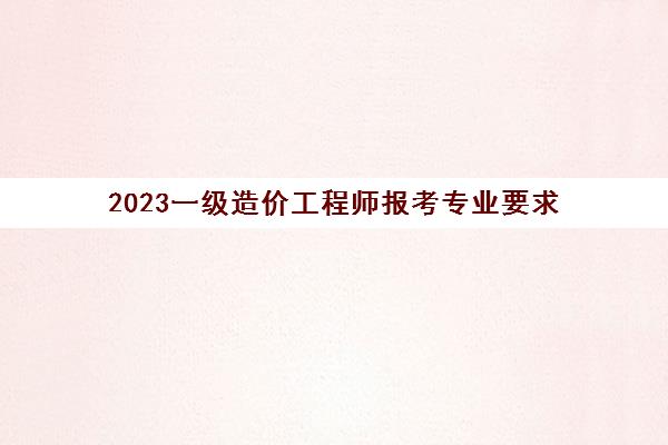 2023一级造价工程师报考专业要求(2023一级造价工程师报考条件)
