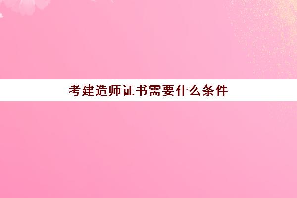 考建造师证书需要什么条件 建筑行业值得报考的三大证书