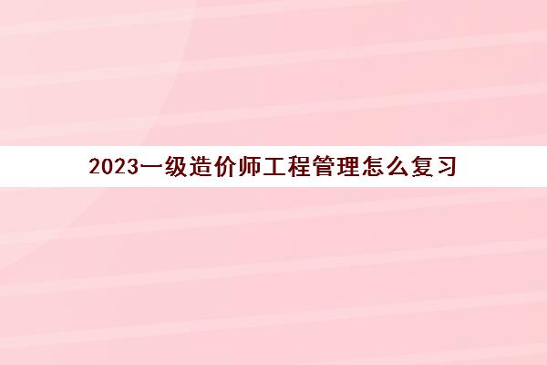 2023一级造价师工程管理怎么复习(云南2023年一级造价师工程管理考试大纲)