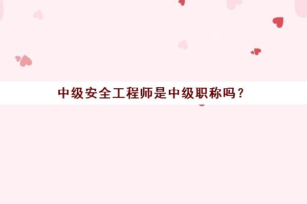 中级安全工程师是中级职称吗？(中级安全工程师是什么)