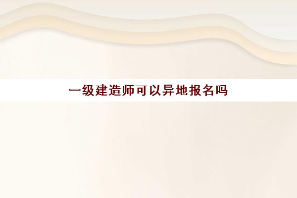 一级建造师可以异地报名吗(一级建造师考试可以跨省报考吗)