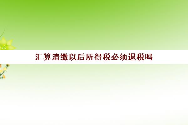 汇算清缴以后所得税必须退税吗(汇算清缴以后所得税必须退税吗对吗)