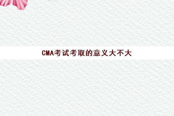 CMA考试考取的意义大不大(cma考试难度有多大)