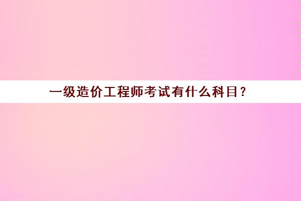 一级造价工程师考试有什么科目？(一级造价工程师考试科目有哪些)