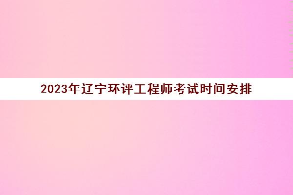 2023年辽宁环评工程师考试时间安排(辽宁省环评机构)