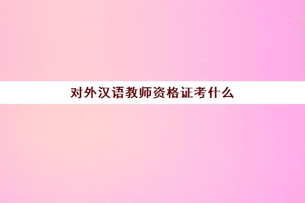 对外汉语教师资格证考什么(对外汉语教师资格证考试时间)