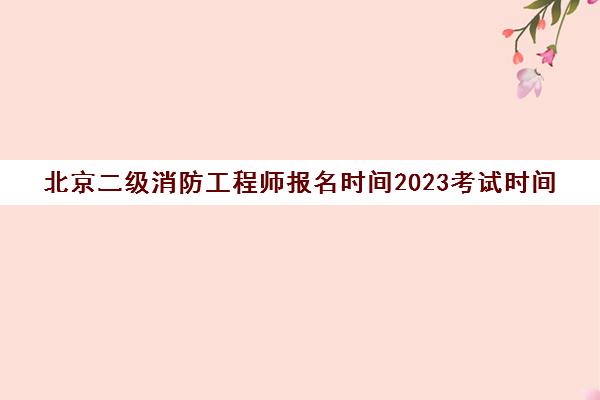 北京二级消防工程师报名时间2023考试时间(北京二级消防工程师是不是不能考了)