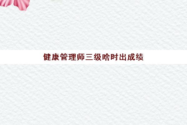 健康管理师三级啥时出成绩(健康管理师三级考试成绩)