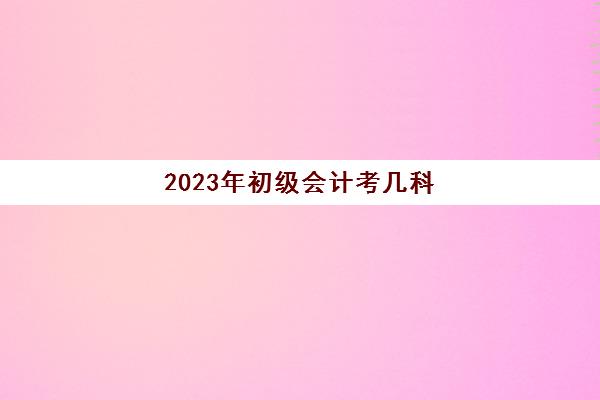 2023年初级会计考几科(2023年初级会计题库及答案)