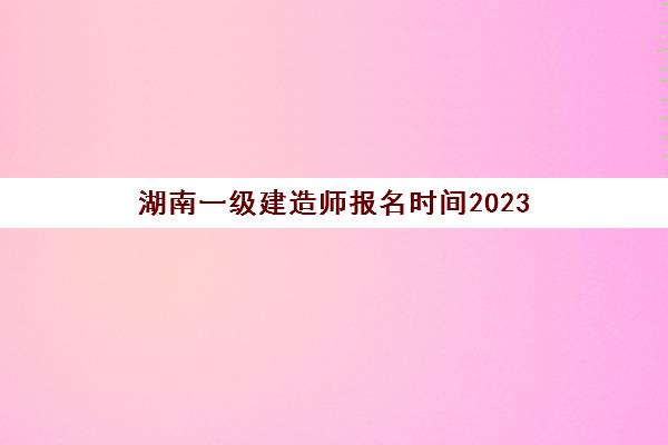 湖南一级建造师报名时间2023(湖南一级建造师报名时间2021年)