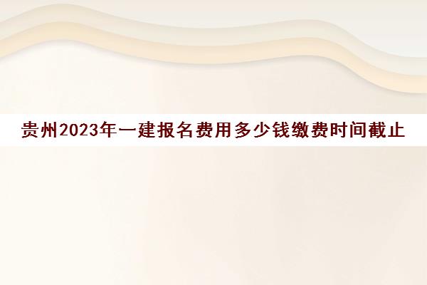贵州2023年一建报名费用多少钱缴费时间截止到哪天(贵州一建2021年报名)