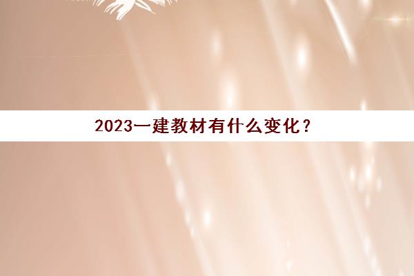 2023一建教材有什么变化？(一建2022年教材和2021的变化大吗)