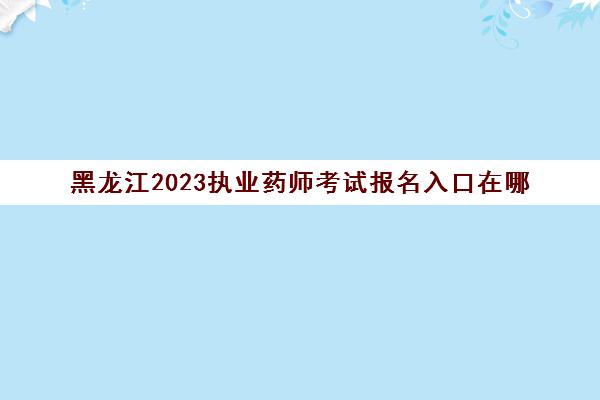 黑龙江2023执业药师考试报名入口在哪