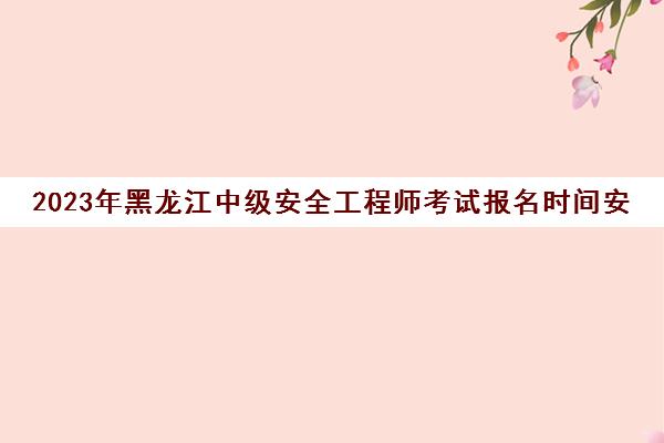 2023年黑龙江中级安全工程师考试报名时间安排(黑龙江省安全工程师报名时间)