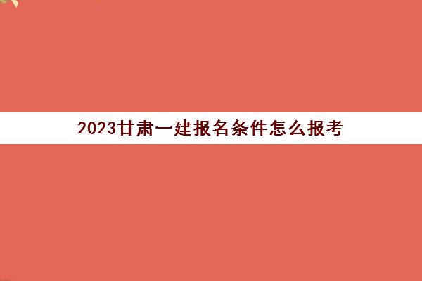 2023甘肃一建报名条件怎么报考(甘肃一建报名时间2021报名时间)
