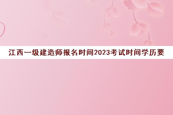 江西一级建造师报名时间2023考试时间学历要求是什么(江西一级建造师报考条件2021)