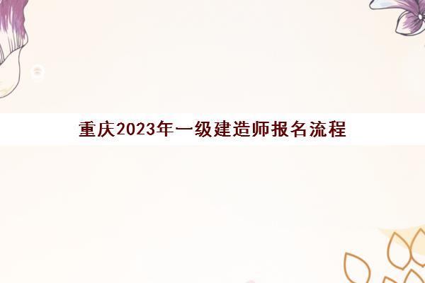 重庆2023年一级建造师报名流程(重庆2023年一级建造师报名流程及时间)