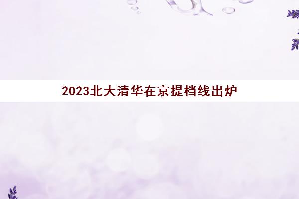 2023北大清华在京提档线出炉(北大清华提前录取时间)