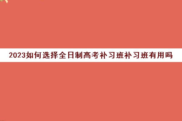 2023如何选择全日制高考补习班补习班有用吗(高考全日制辅导班费用)