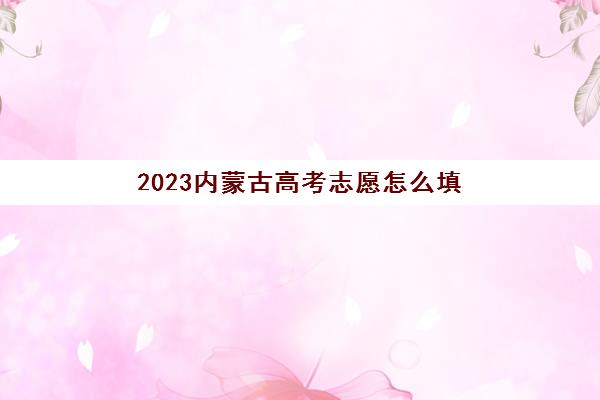 2023内蒙古高考志愿怎么填(2023内蒙古高考志愿填报时间)