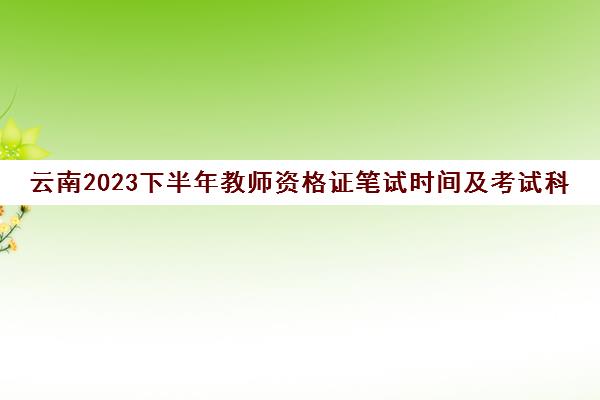 云南2023下半年教师资格证笔试时间及考试科目(云南2023年下半年教师资格证报名时间)