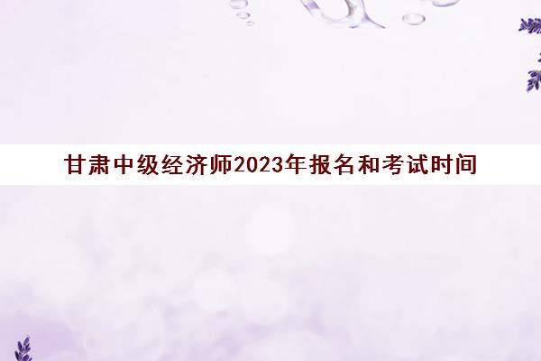 甘肃中级经济师2023年报名和考试时间(甘肃中级经济师2023年报名和考试时间安排)